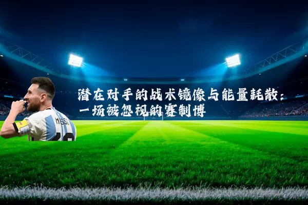 潜在对手的战术镜像与能量耗散:一场被忽视的赛制博弈